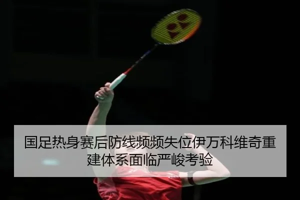 国足热身赛后防线频频失位伊万科维奇重建体系面临严峻考验 | LEYUSPORTS